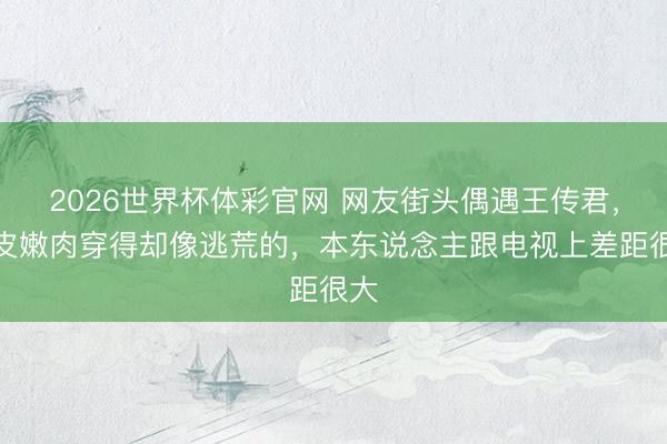 2026世界杯体彩官网 网友街头偶遇王传君,娇皮嫩肉穿得却像逃荒的,本东说念主跟电视上差距很大