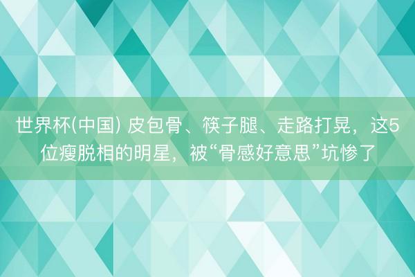 世界杯(中国) 皮包骨、筷子腿、走路打晃，这5位瘦脱相的明星，被“骨感好意思”坑惨了