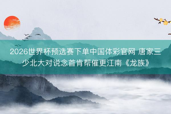 2026世界杯预选赛下单中国体彩官网 唐家三少北大对说念首肯帮催更江南《龙族》