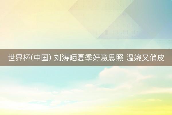 世界杯(中国) 刘涛晒夏季好意思照 温婉又俏皮