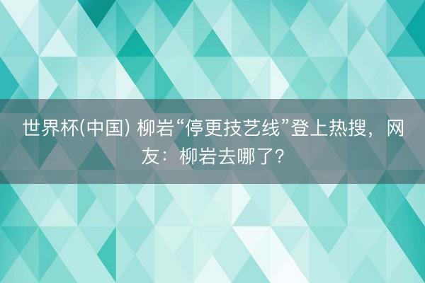 世界杯(中国) 柳岩“停更技艺线”登上热搜，网友：柳岩去哪了？