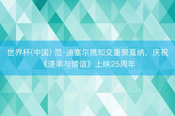 世界杯(中国) 范·迪塞尔携知交重聚戛纳，庆祝《速率与情谊》上映25周年