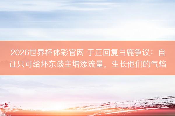 2026世界杯体彩官网 于正回复白鹿争议：自证只可给坏东谈主增添流量，生长他们的气焰