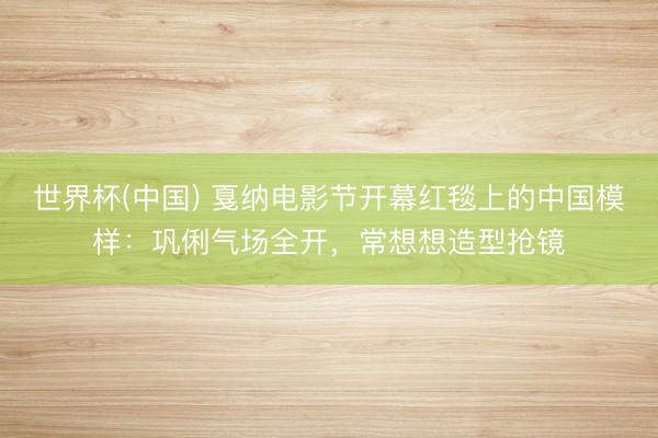 世界杯(中国) 戛纳电影节开幕红毯上的中国模样：巩俐气场全开，常想想造型抢镜