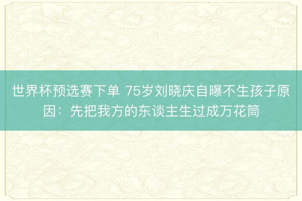 世界杯预选赛下单 75岁刘晓庆自曝不生孩子原因：先把我方的东谈主生过成万花筒