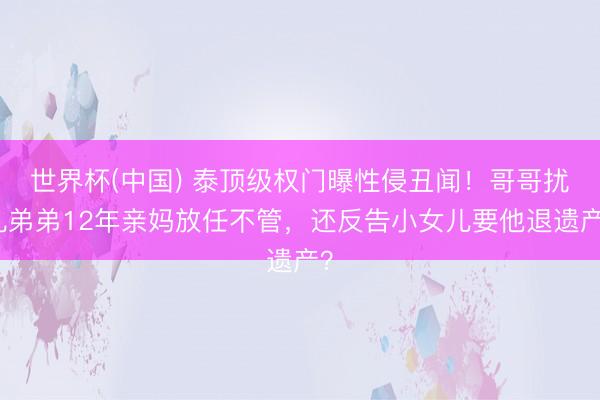 世界杯(中国) 泰顶级权门曝性侵丑闻！哥哥扰乱弟弟12年亲妈放任不管，还反告小女儿要他退遗产？