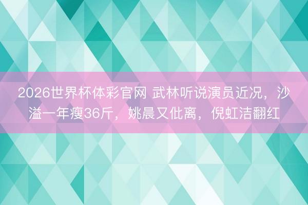 2026世界杯体彩官网 武林听说演员近况，沙溢一年瘦36斤，姚晨又仳离，倪虹洁翻红