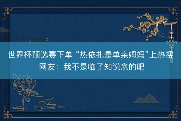 世界杯预选赛下单 “热依扎是单亲姆妈”上热搜 网友：我不是临了知说念的吧