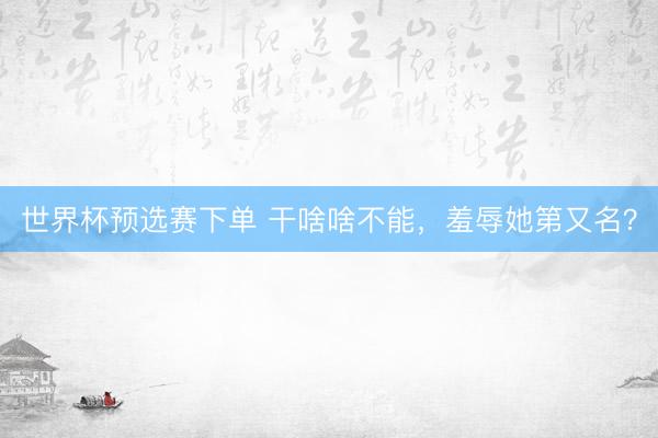 世界杯预选赛下单 干啥啥不能，羞辱她第又名？