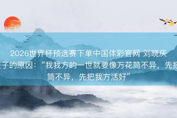 2026世界杯预选赛下单中国体彩官网 刘晓庆自曝不生孩子的原因：“我我方的一世就要像万花筒不异，先把我方活好”