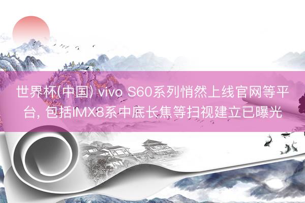 世界杯(中国) vivo S60系列悄然上线官网等平台， 包括IMX8系中底长焦等扫视建立已曝光