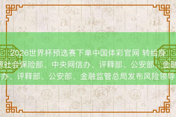 2026世界杯预选赛下单中国体彩官网 转给身边毕业生! 东谈主力资源社会保险部、中央网信办、评释部、公安部、金融监管总局发布风险领导