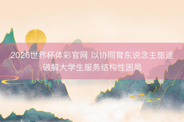 2026世界杯体彩官网 以协同育东说念主旅途破解大学生服务结构性困局