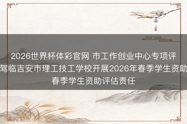 2026世界杯体彩官网 市工作创业中心专项评估责任组驾临吉安市理工技工学校开展2026年春季学生资助评估责任