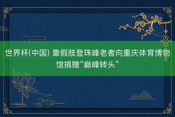 世界杯(中国) 靠假肢登珠峰老者向重庆体育博物馆捐赠“巅峰转头”