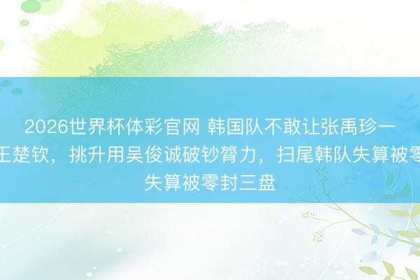 2026世界杯体彩官网 韩国队不敢让张禹珍一单迎战王楚钦，挑升用吴俊诚破钞膂力，扫尾韩队失算被零封三盘