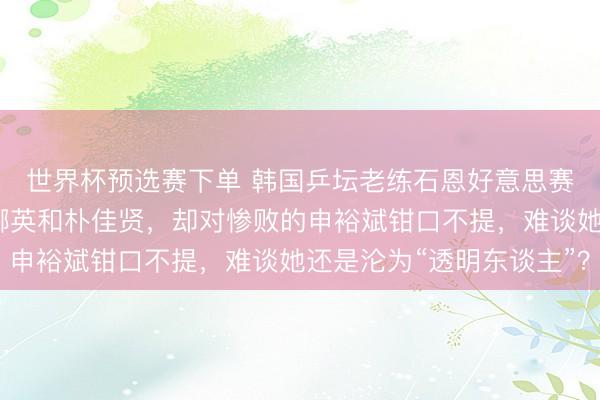 世界杯预选赛下单 韩国乒坛老练石恩好意思赛后复盘，点名月旦金娜英和朴佳贤，却对惨败的申裕斌钳口不提，难谈她还是沦为“透明东谈主”？