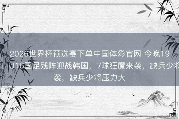 2026世界杯预选赛下单中国体彩官网 今晚19:35决战！U16国足残阵迎战韩国，7球狂魔来袭，缺兵少将压力大