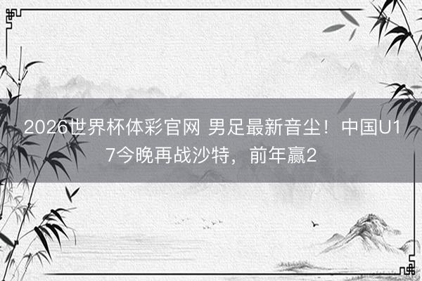 2026世界杯体彩官网 男足最新音尘！中国U17今晚再战沙特，前年赢2