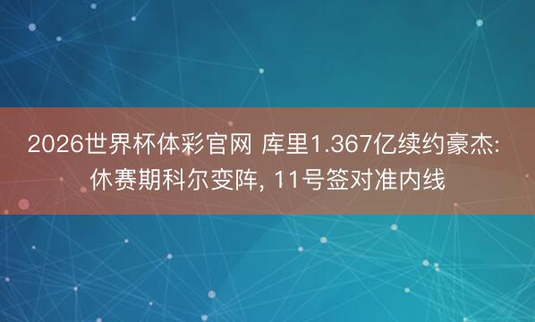 2026世界杯体彩官网 库里1.367亿续约豪杰: 休赛期科尔变阵， 11号签对准内线