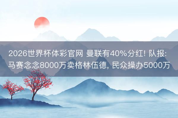 2026世界杯体彩官网 曼联有40%分红! 队报: 马赛念念8000万卖格林伍德， 民众操办5000万