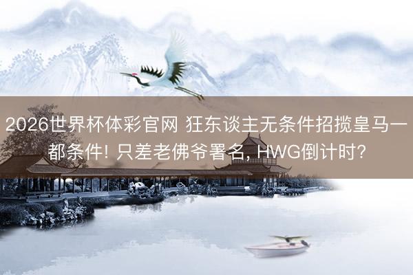 2026世界杯体彩官网 狂东谈主无条件招揽皇马一都条件! 只差老佛爷署名， HWG倒计时?