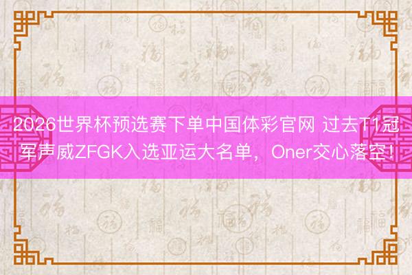 2026世界杯预选赛下单中国体彩官网 过去T1冠军声威ZFGK入选亚运大名单，Oner交心落空！