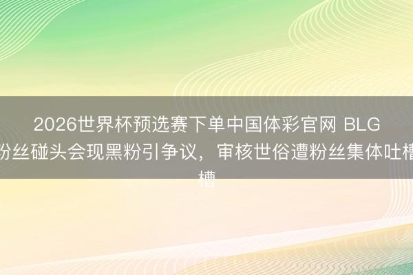 2026世界杯预选赛下单中国体彩官网 BLG粉丝碰头会现黑粉引争议，审核世俗遭粉丝集体吐槽