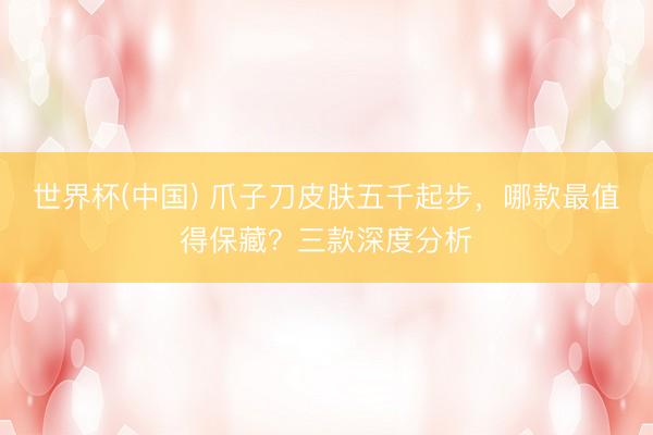 世界杯(中国) 爪子刀皮肤五千起步，哪款最值得保藏？三款深度分析
