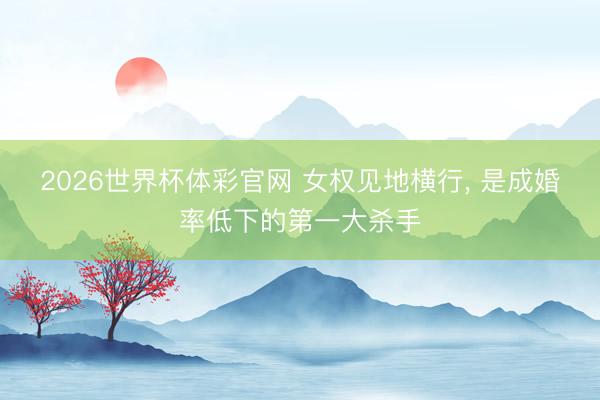 2026世界杯体彩官网 女权见地横行， 是成婚率低下的第一大杀手