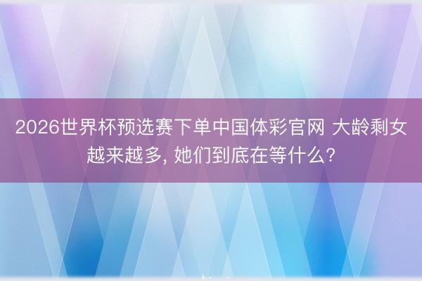 2026世界杯预选赛下单中国体彩官网 大龄剩女越来越多， 她们到底在等什么?