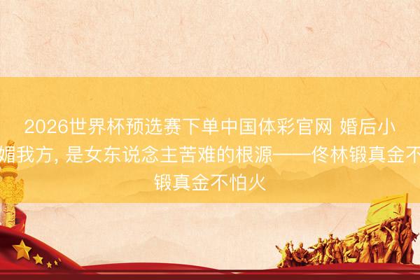 2026世界杯预选赛下单中国体彩官网 婚后小器献媚我方， 是女东说念主苦难的根源——佟林锻真金不怕火