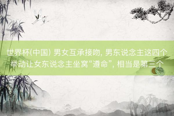 世界杯(中国) 男女互承接吻， 男东说念主这四个举动让女东说念主坐窝“遵命”， 相当是第三个
