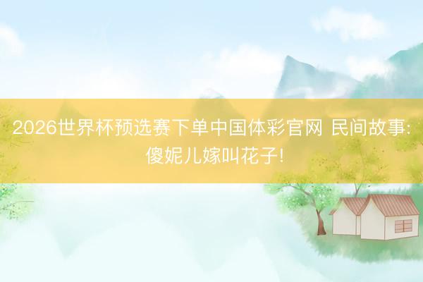 2026世界杯预选赛下单中国体彩官网 民间故事: 傻妮儿嫁叫花子!