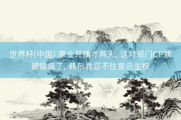 世界杯(中国) 家业开播才两天， 这对邪门CP就被嗑疯了， 韩东君忍不住宣示主权
