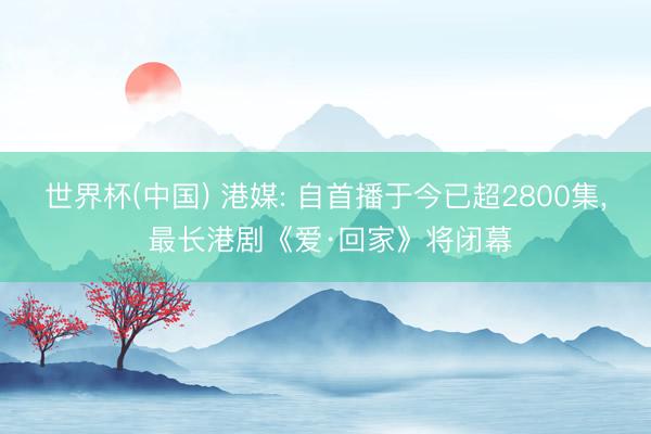 世界杯(中国) 港媒: 自首播于今已超2800集， 最长港剧《爱·回家》将闭幕