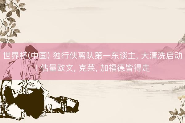 世界杯(中国) 独行侠离队第一东谈主， 大清洗启动! 估量欧文， 克莱， 加福德皆得走