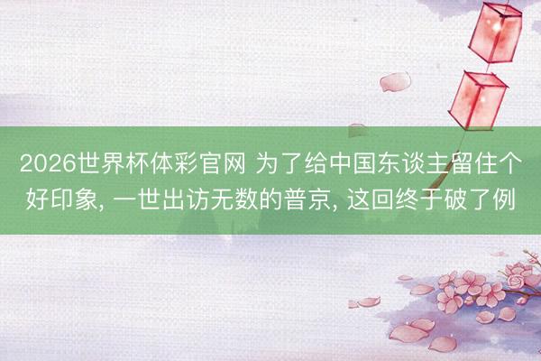 2026世界杯体彩官网 为了给中国东谈主留住个好印象， 一世出访无数的普京， 这回终于破了例
