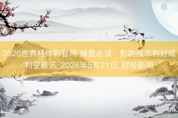 2026世界杯体彩官网 操盘必读：影响股市利好或利空音讯_2026年5月21日_财经新闻