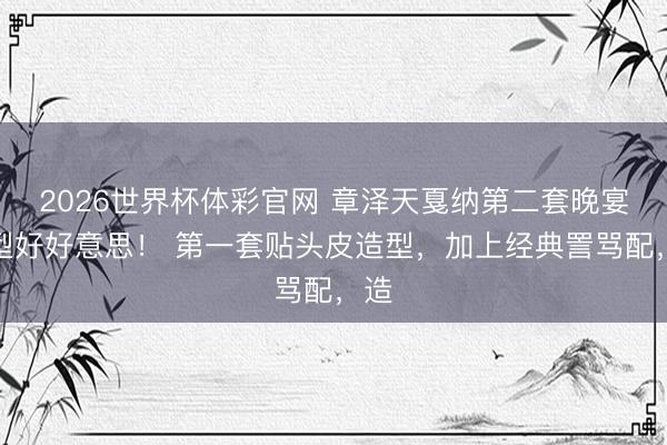 2026世界杯体彩官网 章泽天戛纳第二套晚宴造型好好意思！ 第一套贴头皮造型，加上经典詈骂配，造