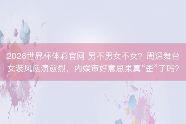 2026世界杯体彩官网 男不男女不女？周深舞台女装风愈演愈烈，内娱审好意思果真“歪”了吗？