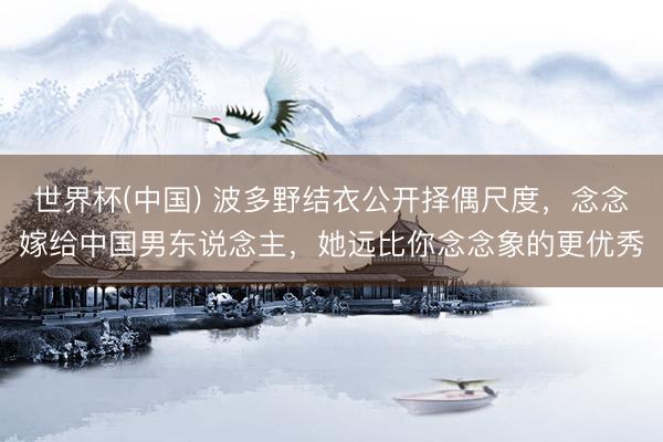 世界杯(中国) 波多野结衣公开择偶尺度，念念嫁给中国男东说念主，她远比你念念象的更优秀