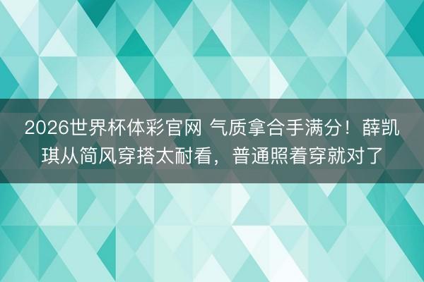 2026世界杯体彩官网 气质拿合手满分！薛凯琪从简风穿搭太耐看，普通照着穿就对了