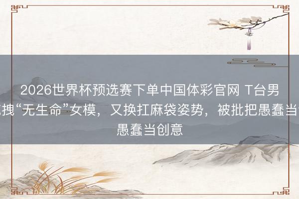 2026世界杯预选赛下单中国体彩官网 T台男模拖拽“无生命”女模，又换扛麻袋姿势，被批把愚蠢当创意