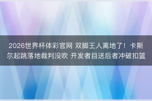 2026世界杯体彩官网 双脚王人离地了！卡斯尔起跳落地裁判没吹 开发者目送后者冲破扣篮
