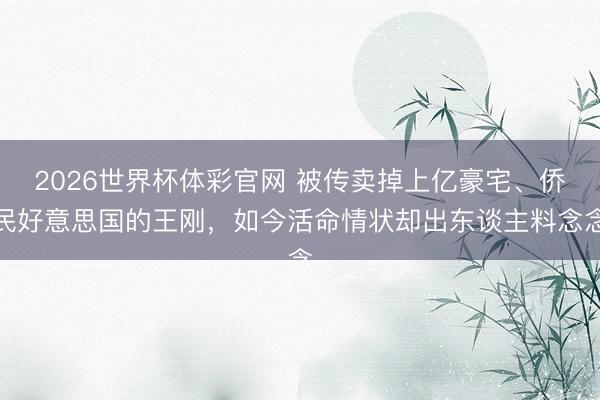2026世界杯体彩官网 被传卖掉上亿豪宅、侨民好意思国的王刚，如今活命情状却出东谈主料念念