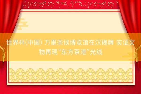 世界杯(中国) 万里茶谈博览馆在汉揭牌 实证文物再现“东方茶港”光线