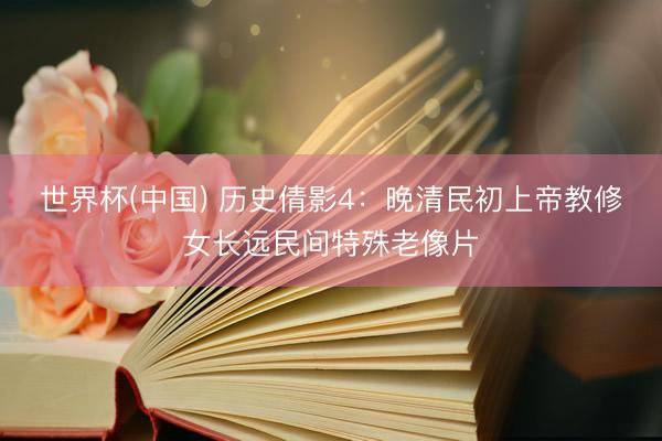 世界杯(中国) 历史倩影4：晚清民初上帝教修女长远民间特殊老像片