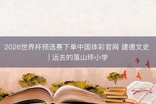 2026世界杯预选赛下单中国体彩官网 建德文史 | 远去的落山坪小学