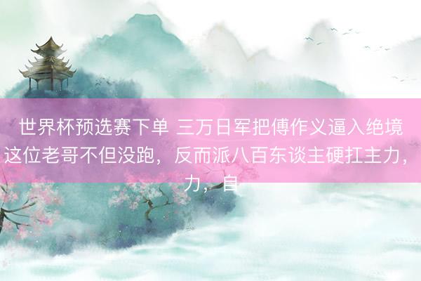 世界杯预选赛下单 三万日军把傅作义逼入绝境，这位老哥不但没跑，反而派八百东谈主硬扛主力，自